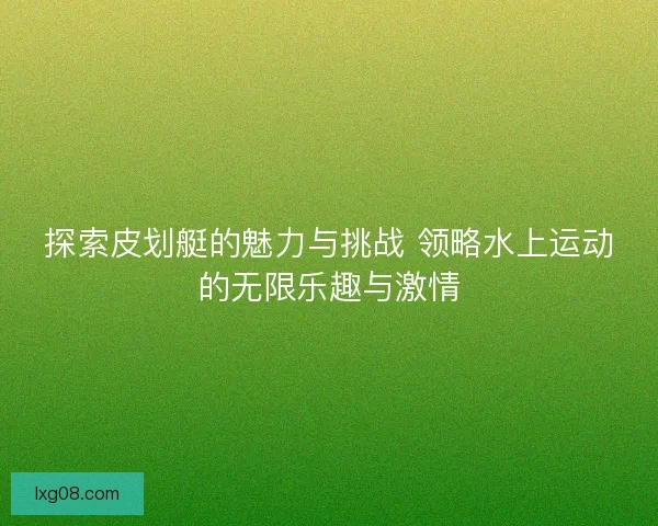 探索皮划艇的魅力与挑战 领略水上运动的无限乐趣与激情