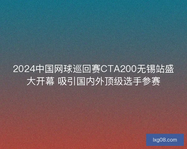 2024中国网球巡回赛CTA200无锡站盛大开幕 吸引国内外顶级选手参赛