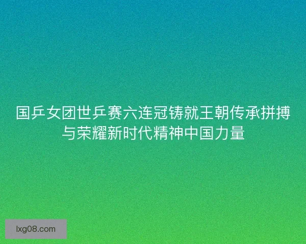 国乒女团世乒赛六连冠铸就王朝传承拼搏与荣耀新时代精神中国力量