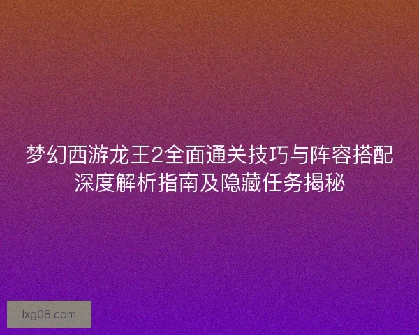 梦幻西游龙王2全面通关技巧与阵容搭配深度解析指南及隐藏任务揭秘