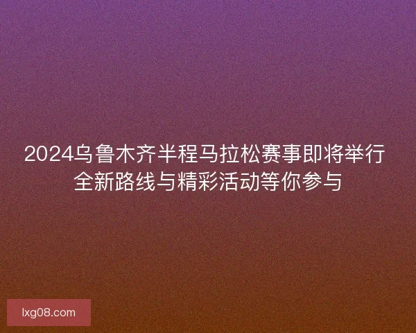 2024乌鲁木齐半程马拉松赛事即将举行 全新路线与精彩活动等你参与