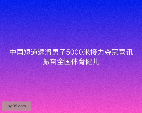 中国短道速滑男子5000米接力夺冠喜讯振奋全国体育健儿