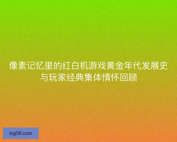 像素记忆里的红白机游戏黄金年代发展史与玩家经典集体情怀回顾
