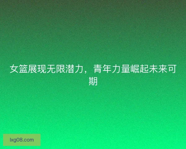 女篮展现无限潜力，青年力量崛起未来可期