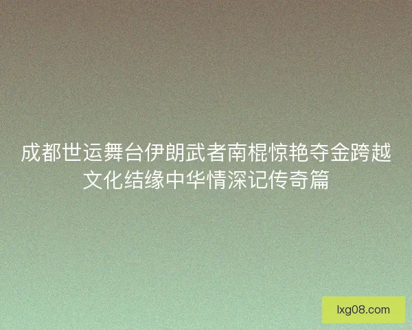 成都世运舞台伊朗武者南棍惊艳夺金跨越文化结缘中华情深记传奇篇