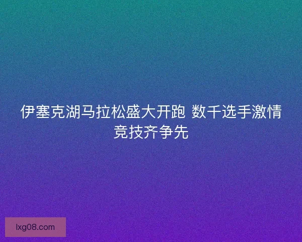 伊塞克湖马拉松盛大开跑 数千选手激情竞技齐争先