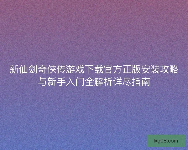 新仙剑奇侠传游戏下载官方正版安装攻略与新手入门全解析详尽指南