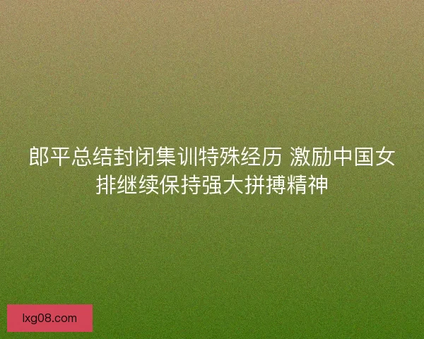 郎平总结封闭集训特殊经历 激励中国女排继续保持强大拼搏精神