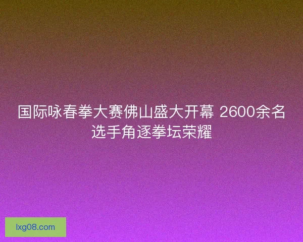 国际咏春拳大赛佛山盛大开幕 2600余名选手角逐拳坛荣耀