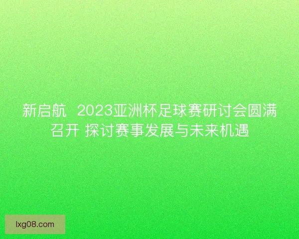 新启航  2023亚洲杯足球赛研讨会圆满召开 探讨赛事发展与未来机遇