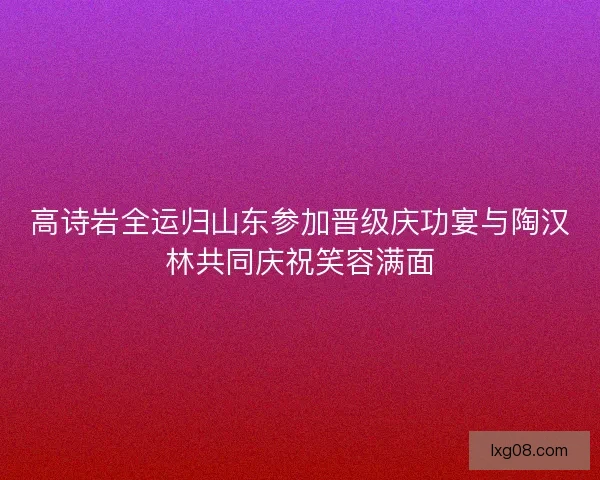 高诗岩全运归山东参加晋级庆功宴与陶汉林共同庆祝笑容满面