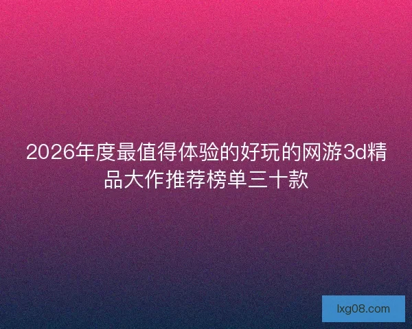 2026年度最值得体验的好玩的网游3d精品大作推荐榜单三十款