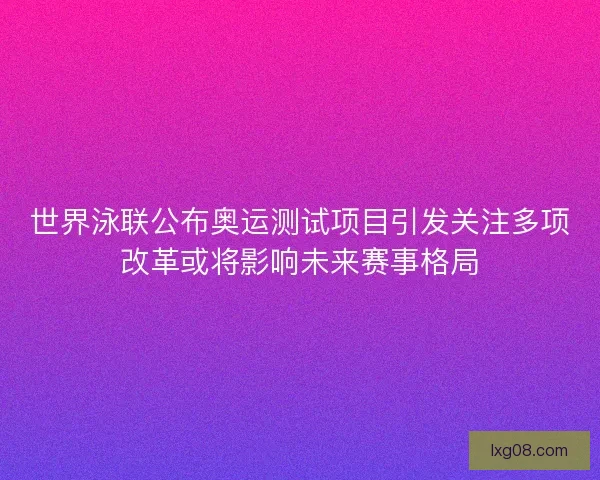 世界泳联公布奥运测试项目引发关注多项改革或将影响未来赛事格局