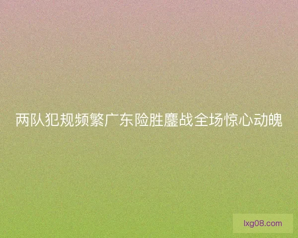 两队犯规频繁广东险胜鏖战全场惊心动魄