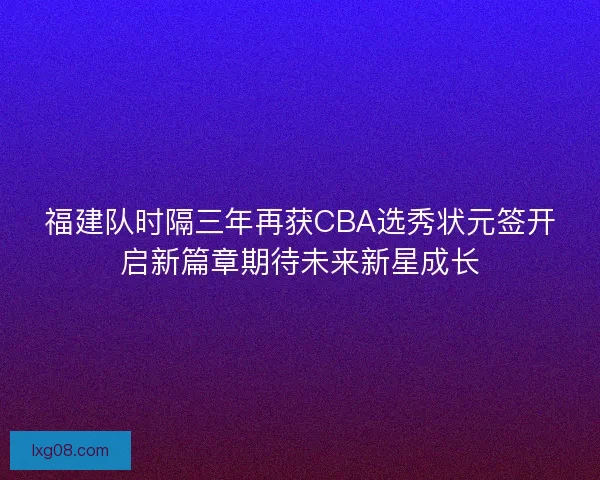 福建队时隔三年再获CBA选秀状元签开启新篇章期待未来新星成长