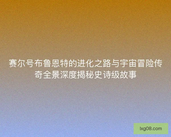 赛尔号布鲁恩特的进化之路与宇宙冒险传奇全景深度揭秘史诗级故事