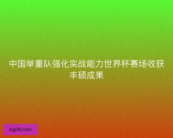 中国举重队强化实战能力世界杯赛场收获丰硕成果