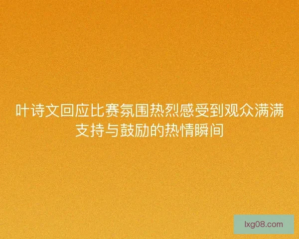 叶诗文回应比赛氛围热烈感受到观众满满支持与鼓励的热情瞬间