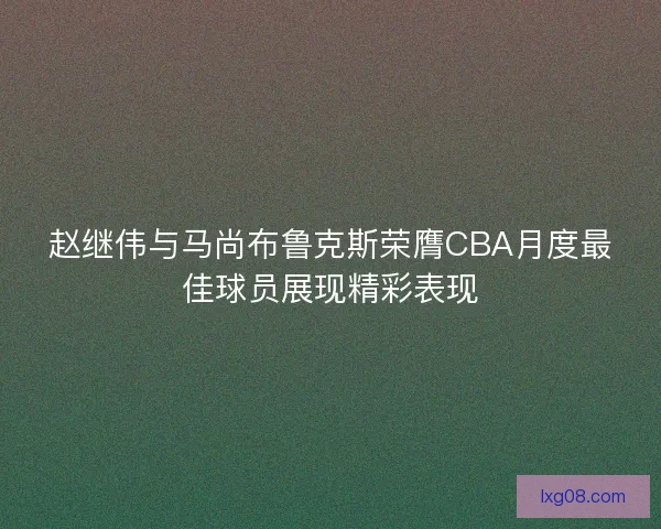 赵继伟与马尚布鲁克斯荣膺CBA月度最佳球员展现精彩表现