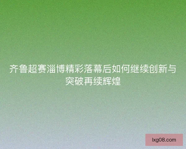 齐鲁超赛淄博精彩落幕后如何继续创新与突破再续辉煌