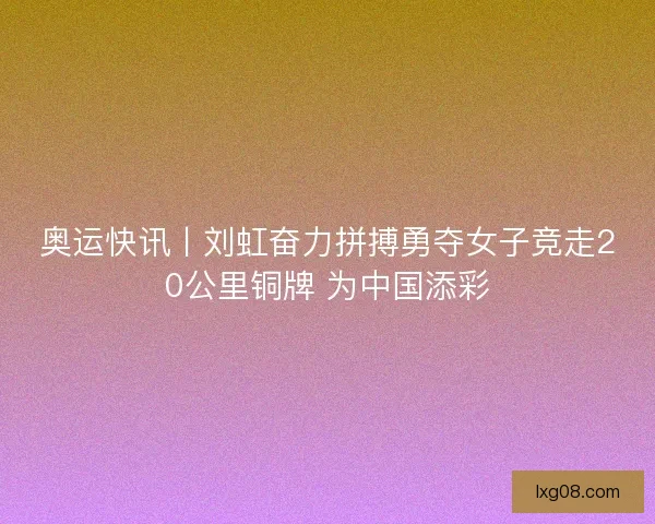 奥运快讯丨刘虹奋力拼搏勇夺女子竞走20公里铜牌 为中国添彩