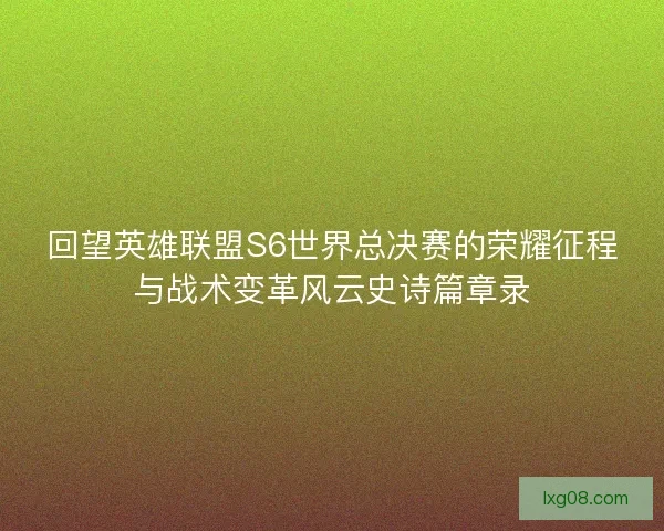 回望英雄联盟S6世界总决赛的荣耀征程与战术变革风云史诗篇章录
