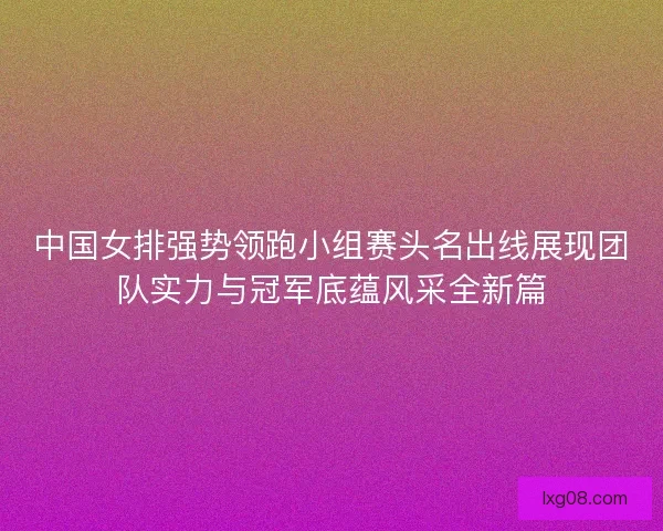 中国女排强势领跑小组赛头名出线展现团队实力与冠军底蕴风采全新篇