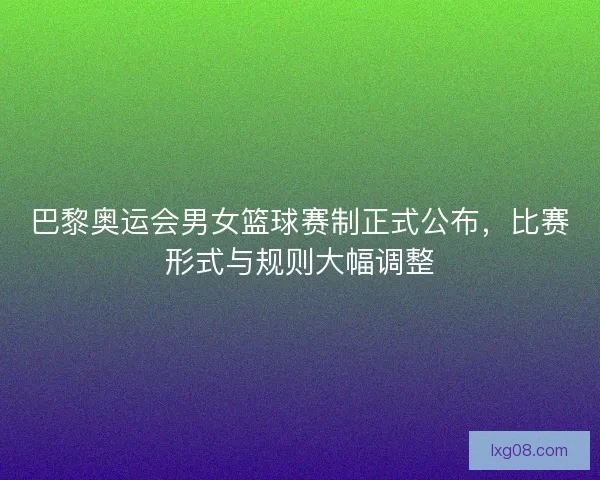 巴黎奥运会男女篮球赛制正式公布，比赛形式与规则大幅调整