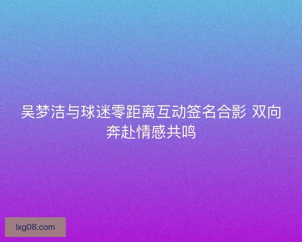 吴梦洁与球迷零距离互动签名合影 双向奔赴情感共鸣